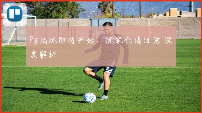 Pg试玩即将开始，玩家们请注意 深度解析