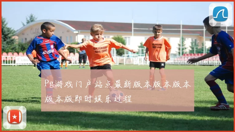Pg游戏门户站点最新版本版本版本版本版即时娱乐过程