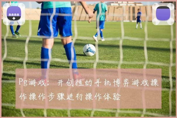 Pg游戏：开创性的手机博弈游戏操作操作步骤进行操作体验