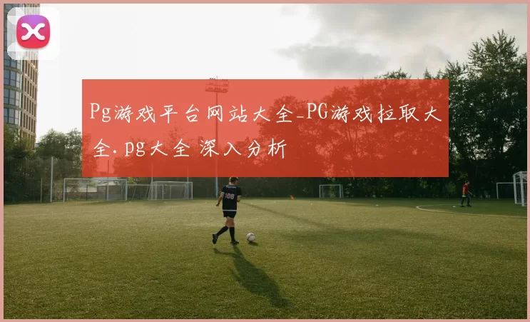 Pg游戏平台网站大全_PG游戏拉取大全.pg大全 深入分析