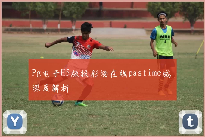Pg电子H5版投彩场在线pastime城 深度解析